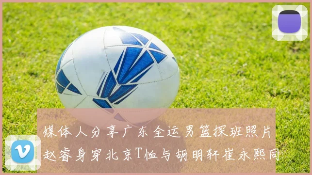 媒体人分享广东全运男篮探班照片赵睿身穿北京T恤与胡明轩崔永熙同框合影