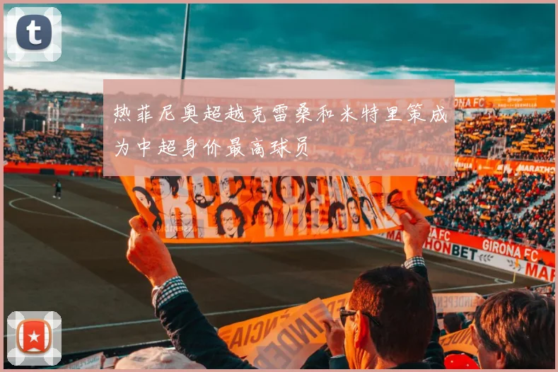 热菲尼奥超越克雷桑和米特里策成为中超身价最高球员
