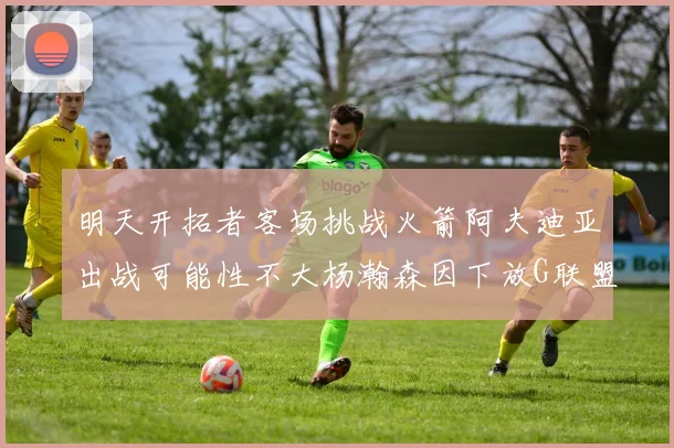 明天开拓者客场挑战火箭阿夫迪亚出战可能性不大杨瀚森因下放G联盟缺席
