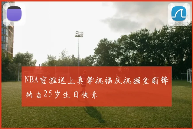 NBA官推送上真挚祝福庆祝掘金前锋纳吉25岁生日快乐