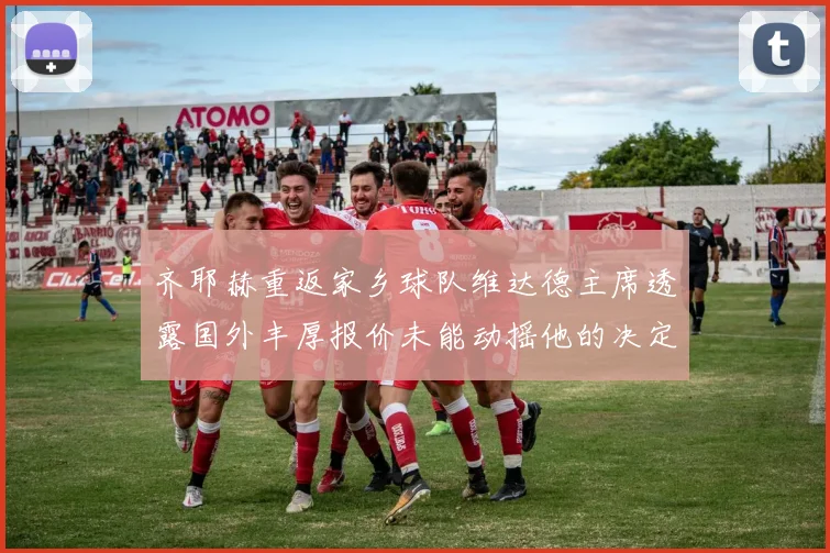 齐耶赫重返家乡球队维达德主席透露国外丰厚报价未能动摇他的决定