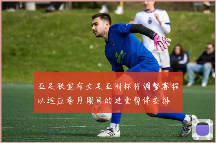 亚足联宣布女足亚洲杯将调整赛程以适应斋月期间的进食暂停安排