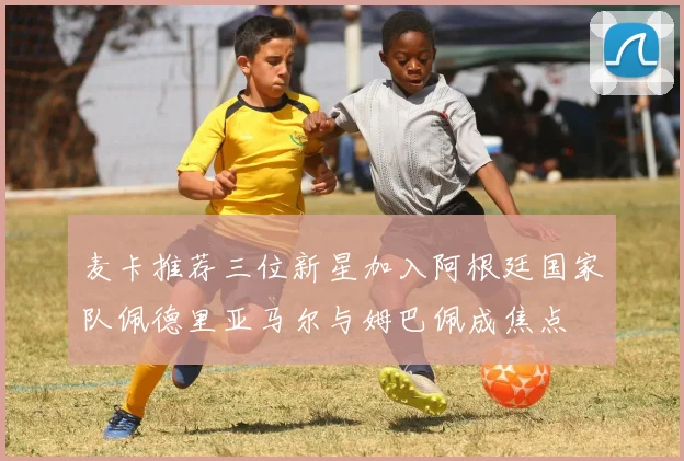 麦卡推荐三位新星加入阿根廷国家队佩德里亚马尔与姆巴佩成焦点