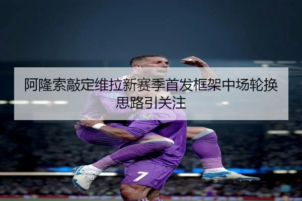阿隆索敲定维拉新赛季首发框架中场轮换思路引关注