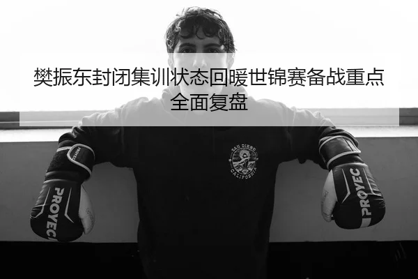 樊振东封闭集训状态回暖世锦赛备战重点全面复盘
